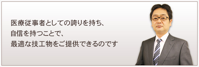 医療従事者としての誇りを持ち、自信を持つことで、最適な技工物をご提供できるのです